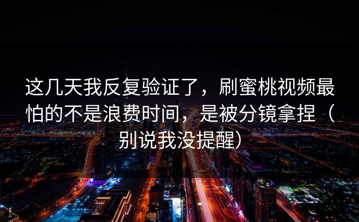 这几天我反复验证了，刷蜜桃视频最怕的不是浪费时间，是被分镜拿捏（别说我没提醒）