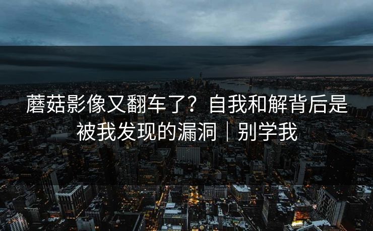 蘑菇影像又翻车了?自我和解背后是被我发现的漏洞|别学我