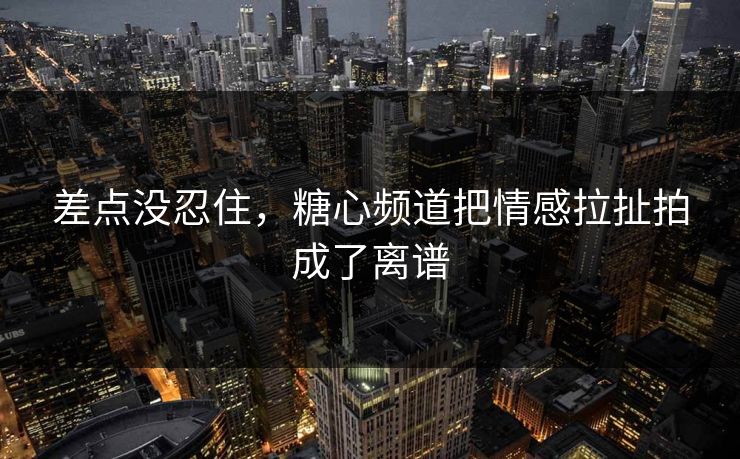 差点没忍住，糖心频道把情感拉扯拍成了离谱