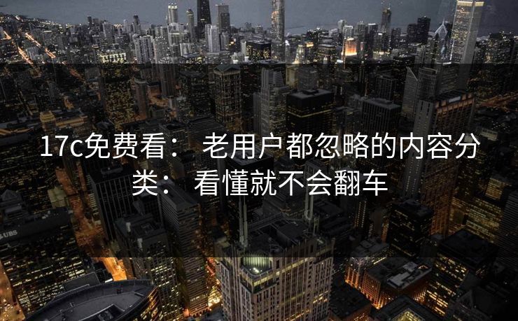 17c免费看： 老用户都忽略的内容分类： 看懂就不会翻车