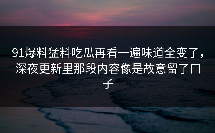 91爆料猛料吃瓜再看一遍味道全变了，深夜更新里那段内容像是故意留了口子