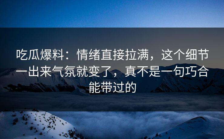 吃瓜爆料：情绪直接拉满，这个细节一出来气氛就变了，真不是一句巧合能带过的