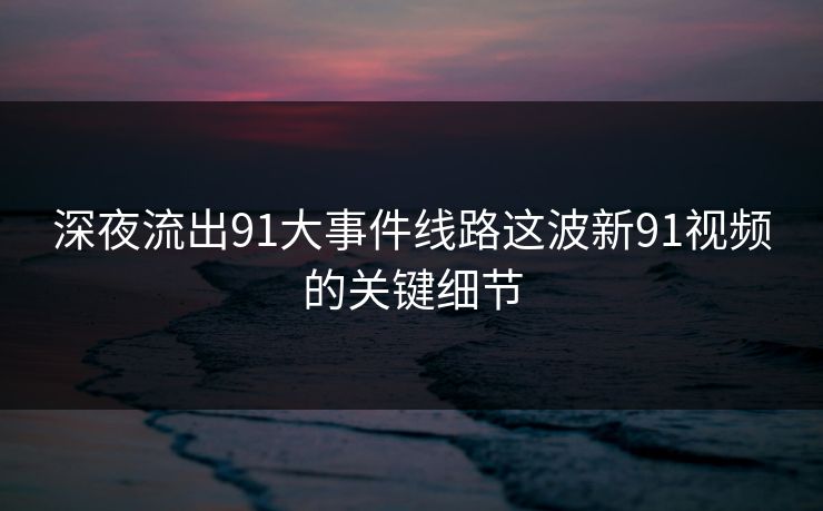 深夜流出91大事件线路这波新91视频的关键细节