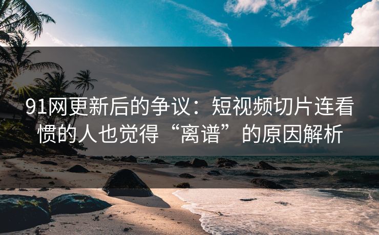 91网更新后的争议：短视频切片连看惯的人也觉得“离谱”的原因解析