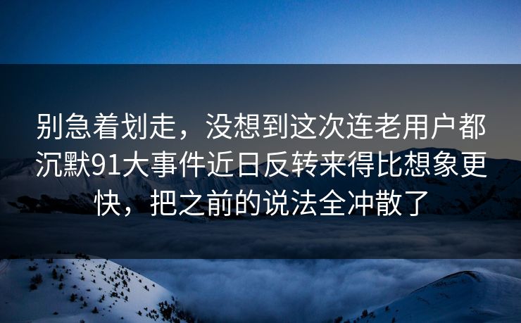 别急着划走，没想到这次连老用户都沉默91大事件近日反转来得比想象更快，把之前的说法全冲散了