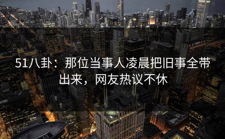 51八卦：那位当事人凌晨把旧事全带出来，网友热议不休