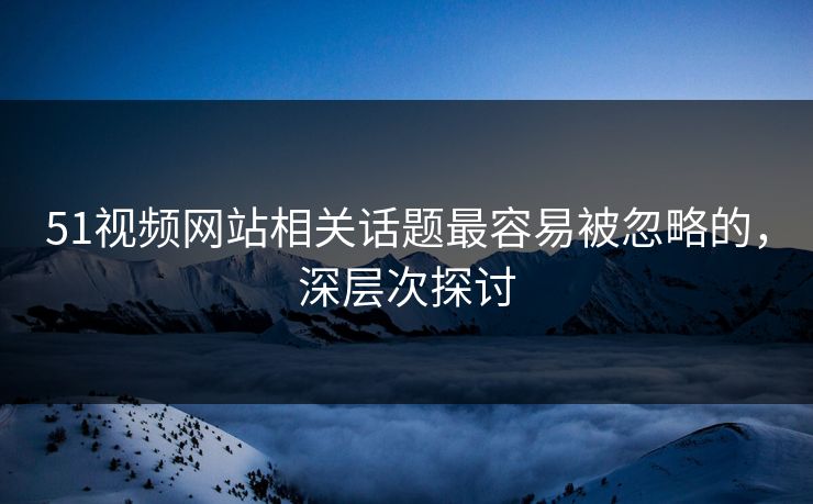 51视频网站相关话题最容易被忽略的，深层次探讨